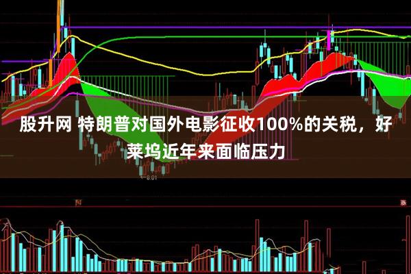 股升网 特朗普对国外电影征收100%的关税，好莱坞近年来面临压力