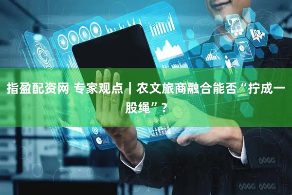 指盈配资网 专家观点｜农文旅商融合能否“拧成一股绳”？