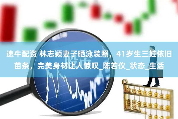 速牛配资 林志颖妻子晒泳装照，41岁生三娃依旧苗条，完美身材让人惊叹_陈若仪_状态_生活