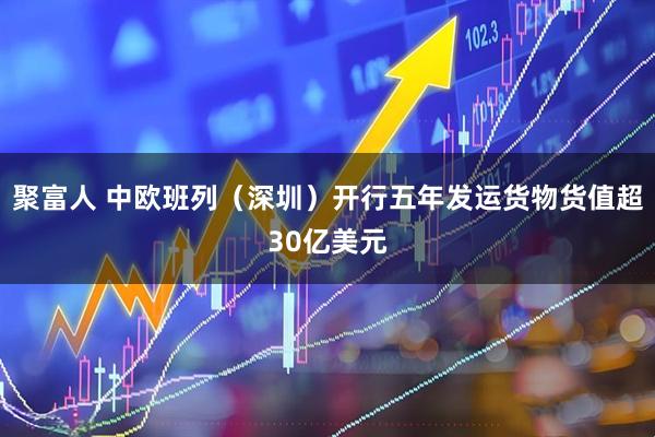 聚富人 中欧班列（深圳）开行五年发运货物货值超30亿美元