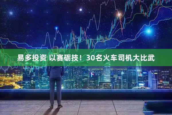 易多投资 以赛砺技！30名火车司机大比武