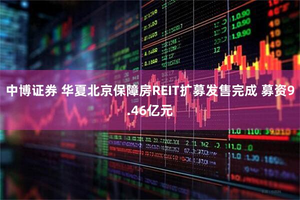 中博证券 华夏北京保障房REIT扩募发售完成 募资9.46亿元
