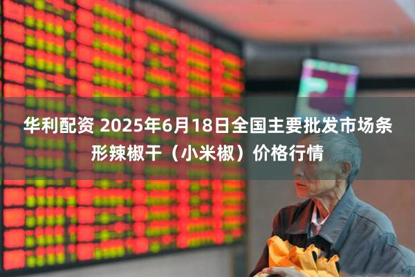 华利配资 2025年6月18日全国主要批发市场条形辣椒干（小米椒）价格行情
