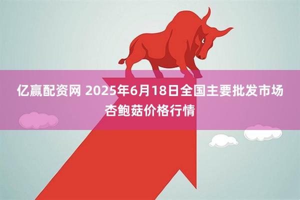 亿赢配资网 2025年6月18日全国主要批发市场杏鲍菇价格行情