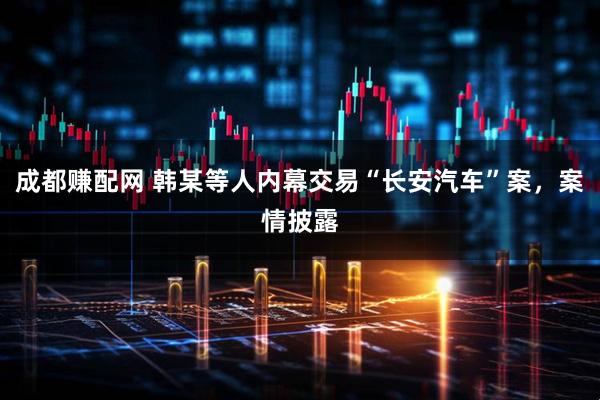 成都赚配网 韩某等人内幕交易“长安汽车”案，案情披露